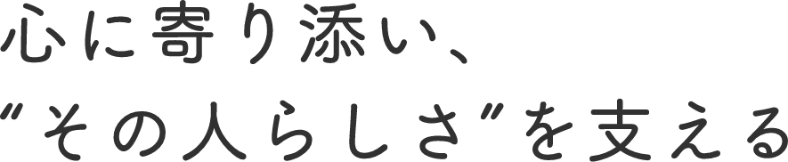 心に寄り添い、“その人らしさ”を支える
